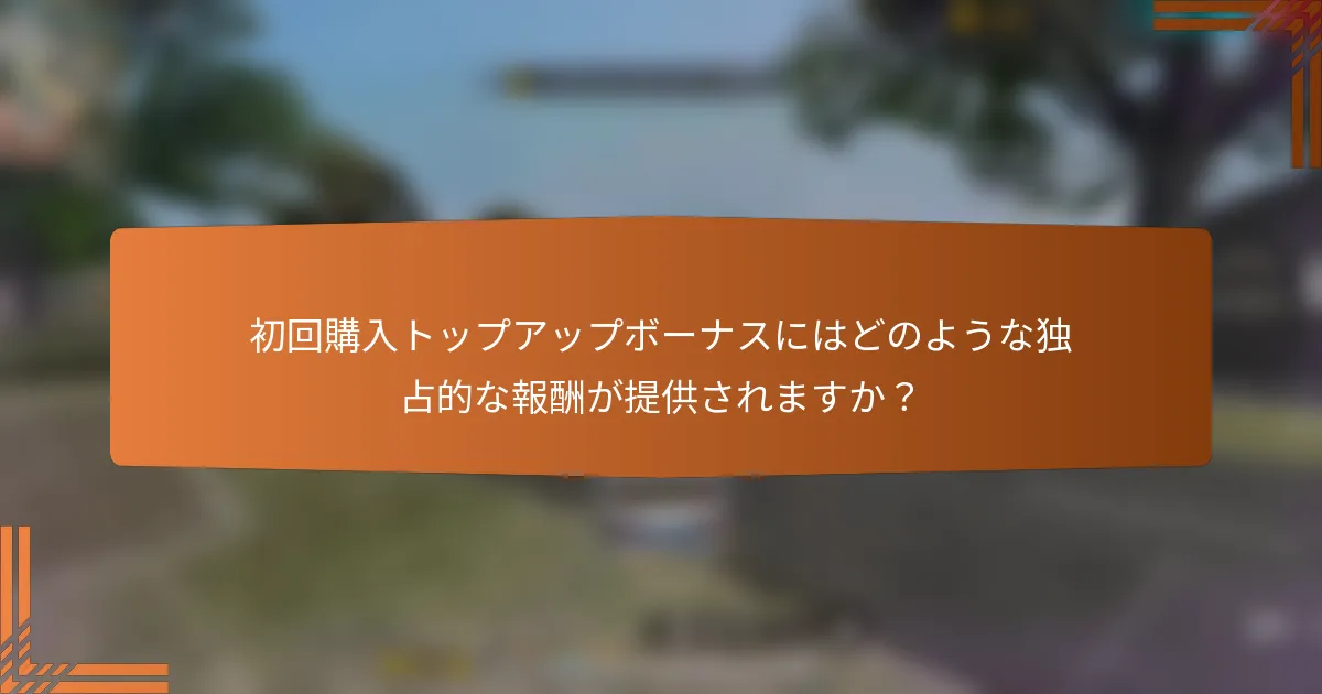 初回購入トップアップボーナスにはどのような独占的な報酬が提供されますか？